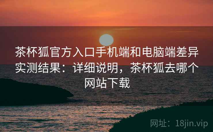 茶杯狐官方入口手机端和电脑端差异实测结果：详细说明，茶杯狐去哪个网站下载
