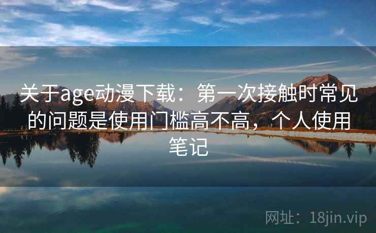 关于age动漫下载：第一次接触时常见的问题是使用门槛高不高，个人使用笔记
