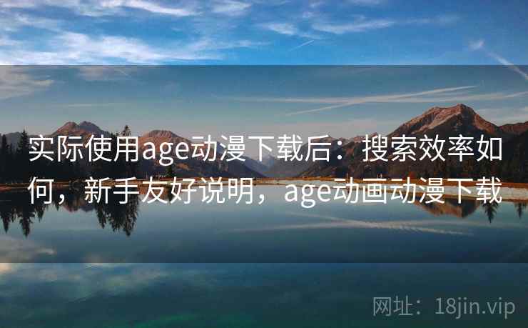 实际使用age动漫下载后：搜索效率如何，新手友好说明，age动画动漫下载