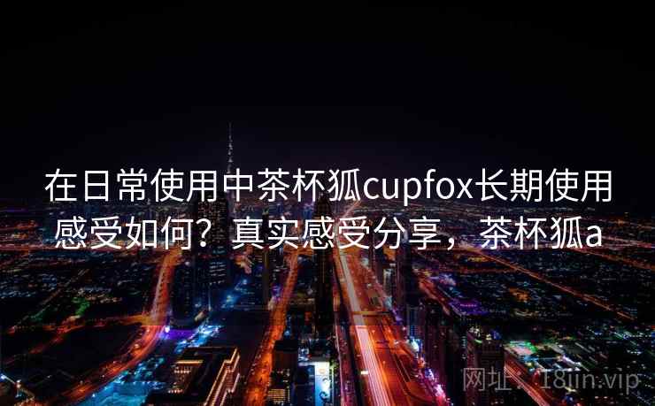 在日常使用中茶杯狐cupfox长期使用感受如何?真实感受分享,茶杯狐a 在日常使用中茶杯狐cupfox长期使用感受如何?真实感受分享,茶杯狐a