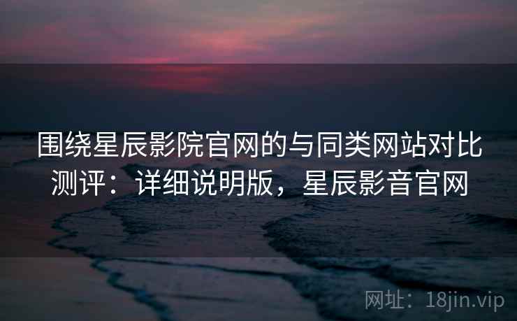 围绕星辰影院官网的与同类网站对比测评：详细说明版，星辰影音官网