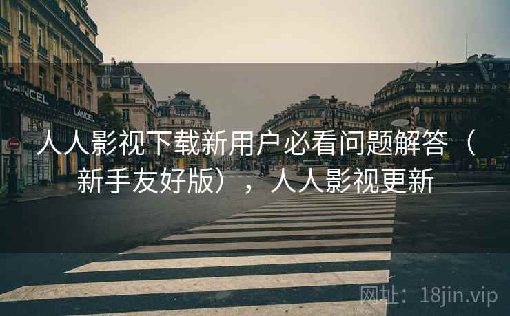 人人影视下载新用户必看问题解答（新手友好版），人人影视更新