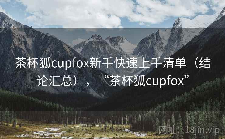 茶杯狐cupfox新手快速上手清单(结论汇总),“茶杯狐cupfox” 茶杯狐cupfox新手快速上手清单(结论汇总),“茶杯狐cupfox”