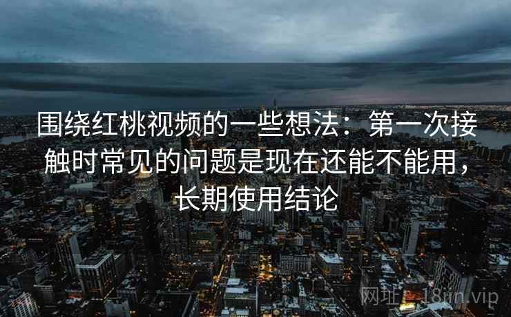 围绕红桃视频的一些想法：第一次接触时常见的问题是现在还能不能用，长期使用结论