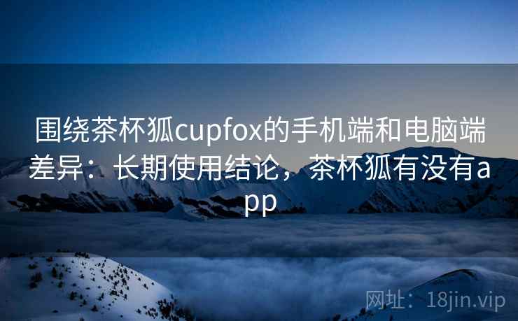 围绕茶杯狐cupfox的手机端和电脑端差异：长期使用结论，茶杯狐有没有app