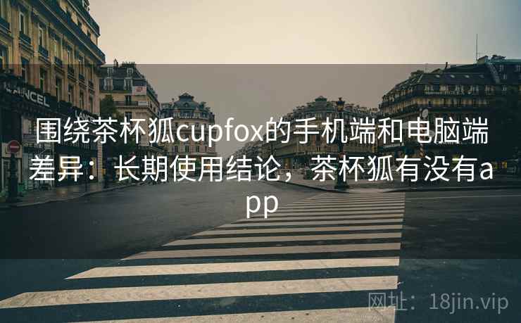 围绕茶杯狐cupfox的手机端和电脑端差异：长期使用结论，茶杯狐有没有app