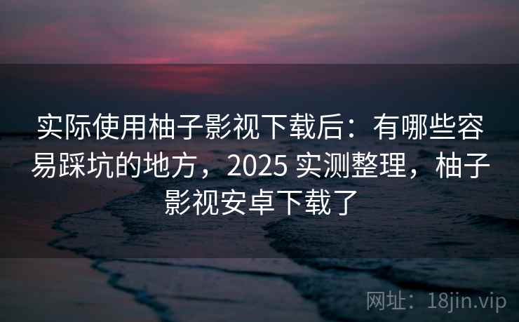 实际使用柚子影视下载后：有哪些容易踩坑的地方，2025 实测整理，柚子影视安卓下载了