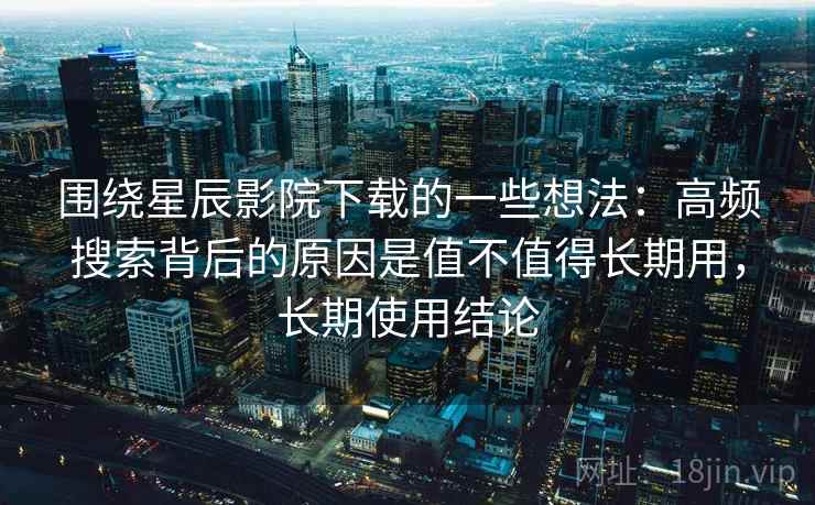 围绕星辰影院下载的一些想法:高频搜索背后的原因是值不值得长期用,长期使用结论 围绕星辰影院下载的一些想法:高频搜索背后的原因是值不值得长期用,长期使用结论