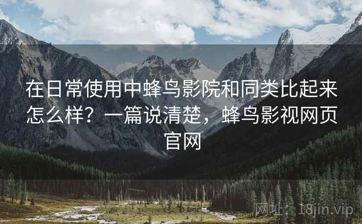 在日常使用中蜂鸟影院和同类比起来怎么样？一篇说清楚，蜂鸟影视网页官网