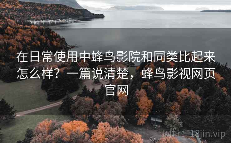 在日常使用中蜂鸟影院和同类比起来怎么样？一篇说清楚，蜂鸟影视网页官网