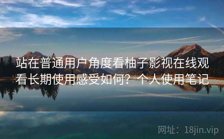 站在普通用户角度看柚子影视在线观看长期使用感受如何？个人使用笔记