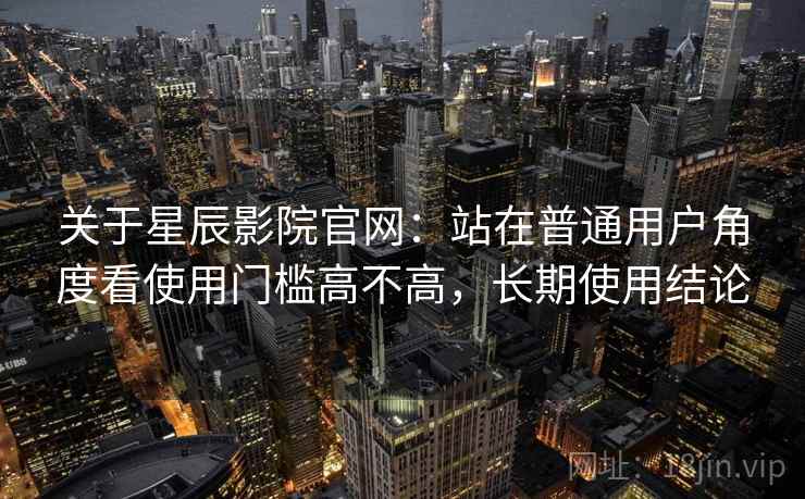 关于星辰影院官网:站在普通用户角度看使用门槛高不高,长期使用结论 关于星辰影院官网:站在普通用户角度看使用门槛高不高,长期使用结论