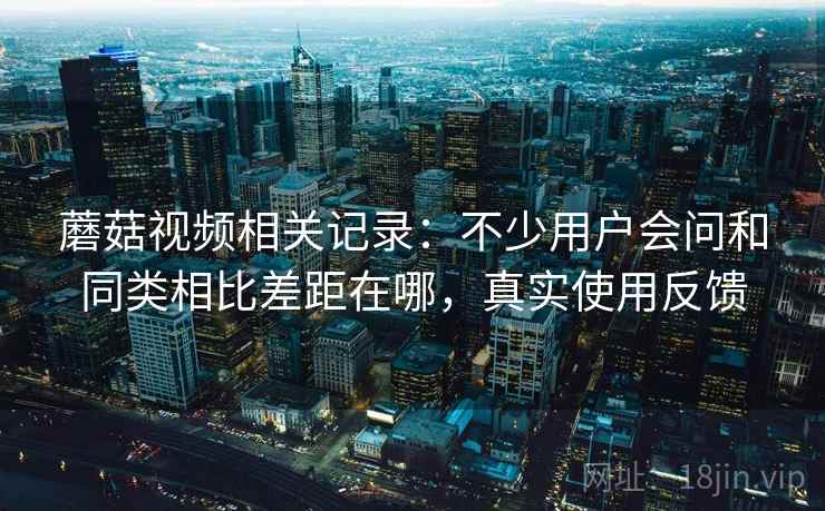 蘑菇视频相关记录:不少用户会问和同类相比差距在哪,真实使用反馈 蘑菇视频相关记录:不少用户会问和同类相比差距在哪,真实使用反馈
