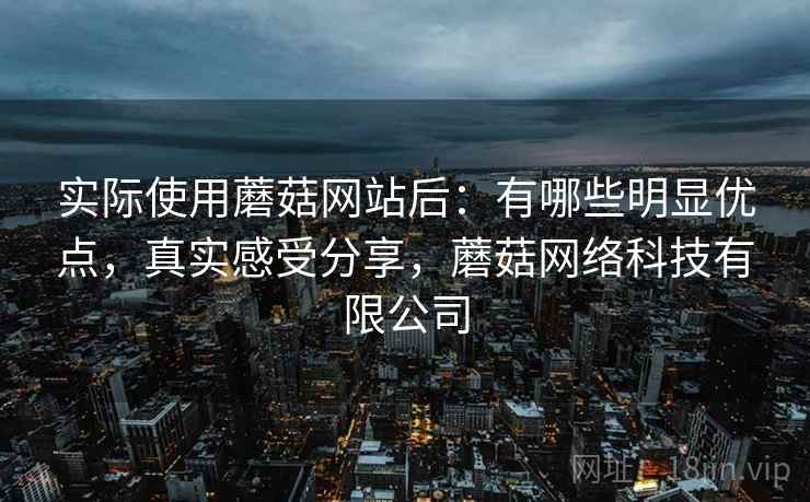 实际使用蘑菇网站后:有哪些明显优点,真实感受分享,蘑菇网络科技有限公司 实际使用蘑菇网站后:有哪些明显优点,真实感受分享,蘑菇网络科技有限公司