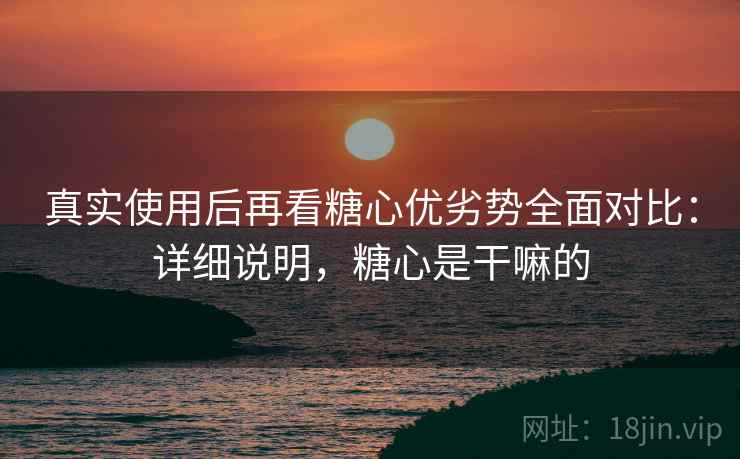 真实使用后再看糖心优劣势全面对比：详细说明，糖心是干嘛的