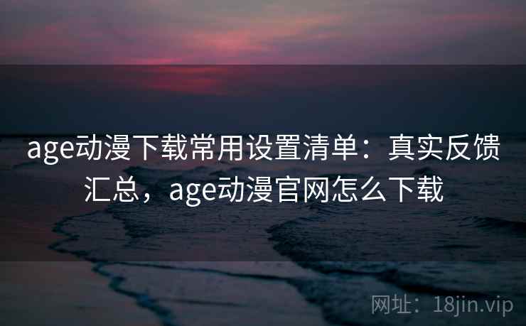 age动漫下载常用设置清单：真实反馈汇总，age动漫官网怎么下载