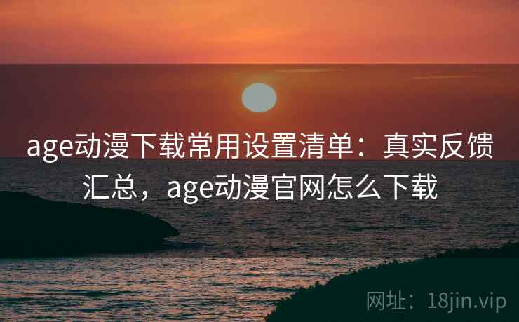 age动漫下载常用设置清单：真实反馈汇总，age动漫官网怎么下载
