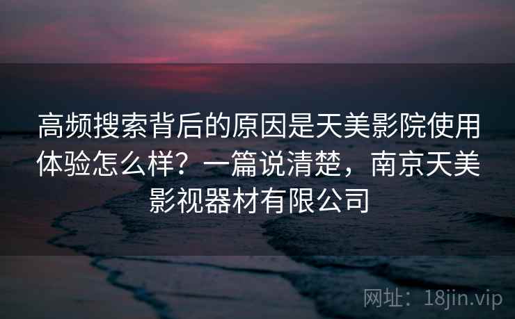 高频搜索背后的原因是天美影院使用体验怎么样?一篇说清楚,南京天美影视器材有限公司 高频搜索背后的原因是天美影院使用体验怎么样?一篇说清楚,南京天美影视器材有限公司