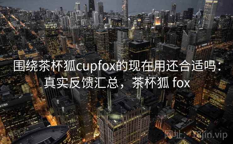 围绕茶杯狐cupfox的现在用还合适吗:真实反馈汇总,茶杯狐 fox 围绕茶杯狐cupfox的现在用还合适吗:真实反馈汇总,茶杯狐 fox