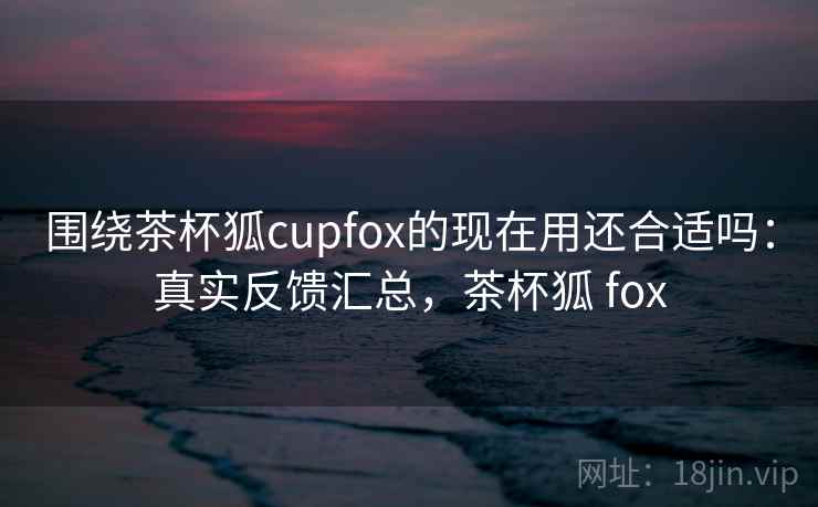 围绕茶杯狐cupfox的现在用还合适吗:真实反馈汇总,茶杯狐 fox 围绕茶杯狐cupfox的现在用还合适吗:真实反馈汇总,茶杯狐 fox