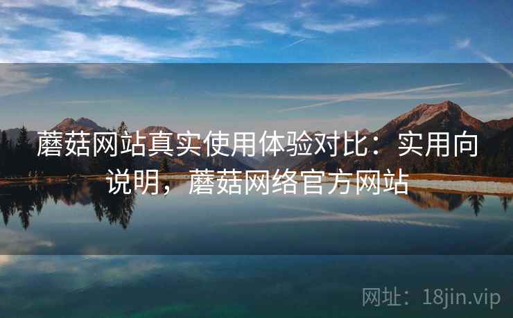 蘑菇网站真实使用体验对比：实用向说明，蘑菇网络官方网站