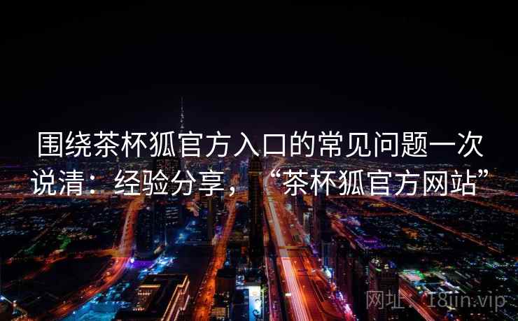 围绕茶杯狐官方入口的常见问题一次说清：经验分享，“茶杯狐官方网站”
