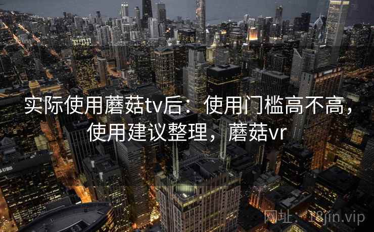 实际使用蘑菇tv后:使用门槛高不高,使用建议整理,蘑菇vr 实际使用蘑菇tv后:使用门槛高不高,使用建议整理,蘑菇vr