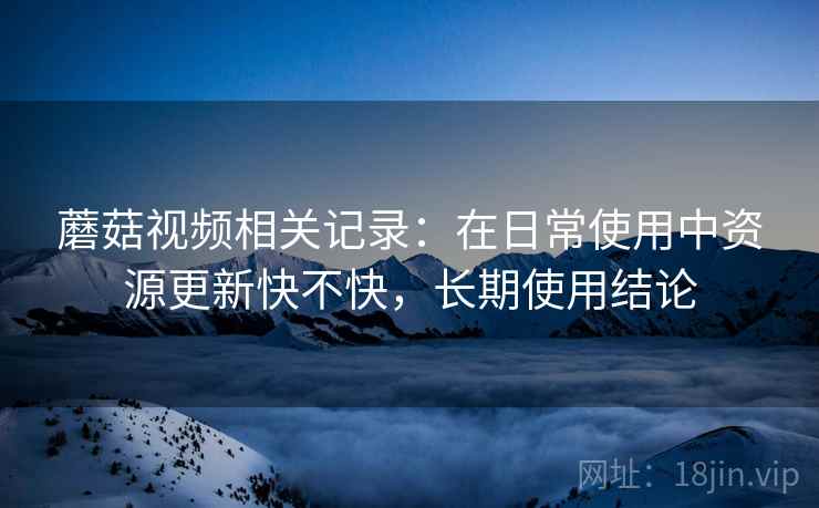 蘑菇视频相关记录:在日常使用中资源更新快不快,长期使用结论 蘑菇视频相关记录:在日常使用中资源更新快不快,长期使用结论
