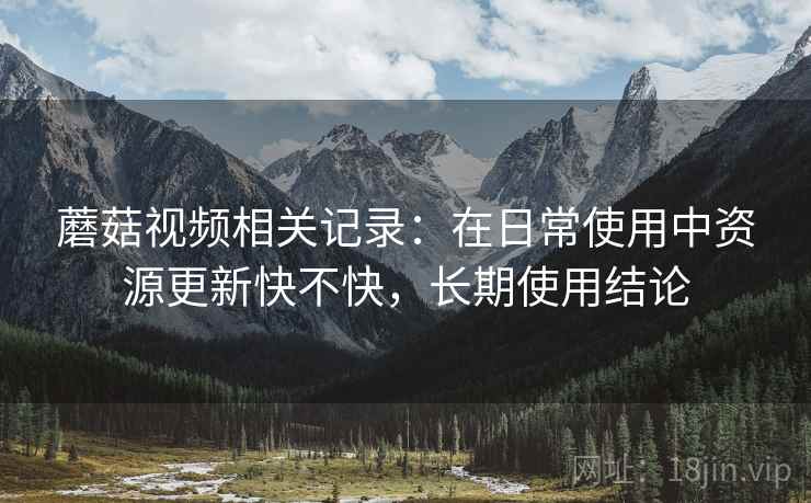 蘑菇视频相关记录:在日常使用中资源更新快不快,长期使用结论 蘑菇视频相关记录:在日常使用中资源更新快不快,长期使用结论