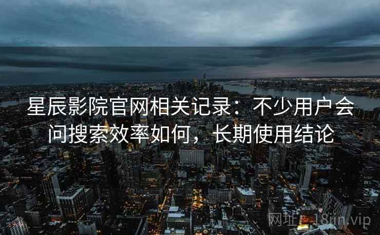 星辰影院官网相关记录:不少用户会问搜索效率如何,长期使用结论 星辰影院官网相关记录:不少用户会问搜索效率如何,长期使用结论