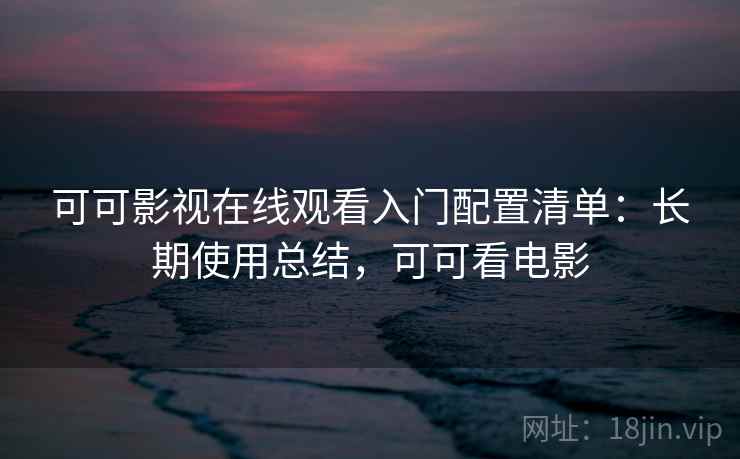 可可影视在线观看入门配置清单:长期使用总结,可可看电影 可可影视在线观看入门配置清单:长期使用总结,可可看电影