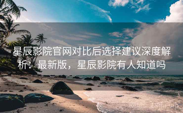 星辰影院官网对比后选择建议深度解析:最新版,星辰影院有人知道吗 星辰影院官网对比后选择建议深度解析:最新版,星辰影院有人知道吗