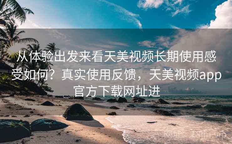 从体验出发来看天美视频长期使用感受如何?真实使用反馈,天美视频app官方下载网址进 从体验出发来看天美视频长期使用感受如何?真实使用反馈,天美视频app官方下载网址进