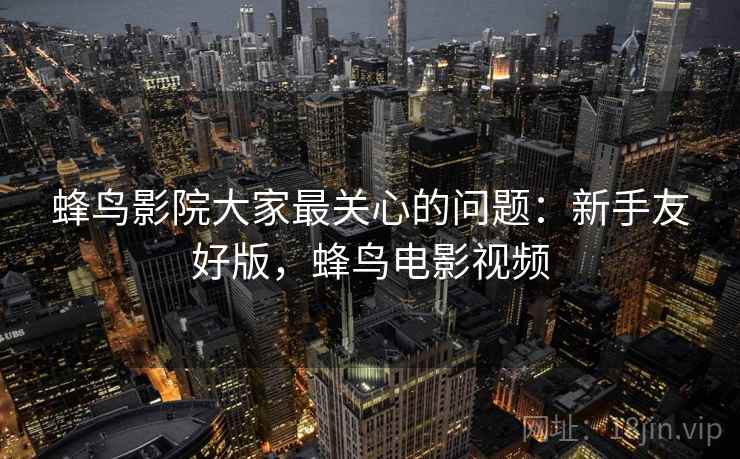 蜂鸟影院大家最关心的问题:新手友好版,蜂鸟电影视频 蜂鸟影院大家最关心的问题:新手友好版,蜂鸟电影视频