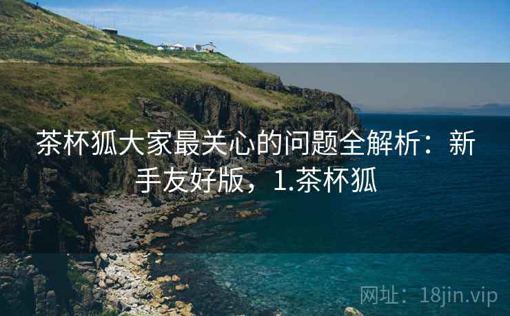 茶杯狐大家最关心的问题全解析:新手友好版,1.茶杯狐 茶杯狐大家最关心的问题全解析:新手友好版,1.茶杯狐