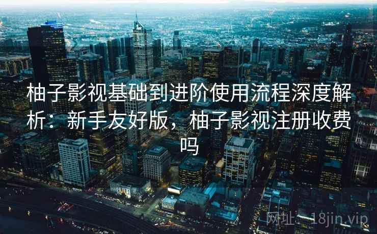 柚子影视基础到进阶使用流程深度解析:新手友好版,柚子影视注册收费吗 柚子影视基础到进阶使用流程深度解析:新手友好版,柚子影视注册收费吗