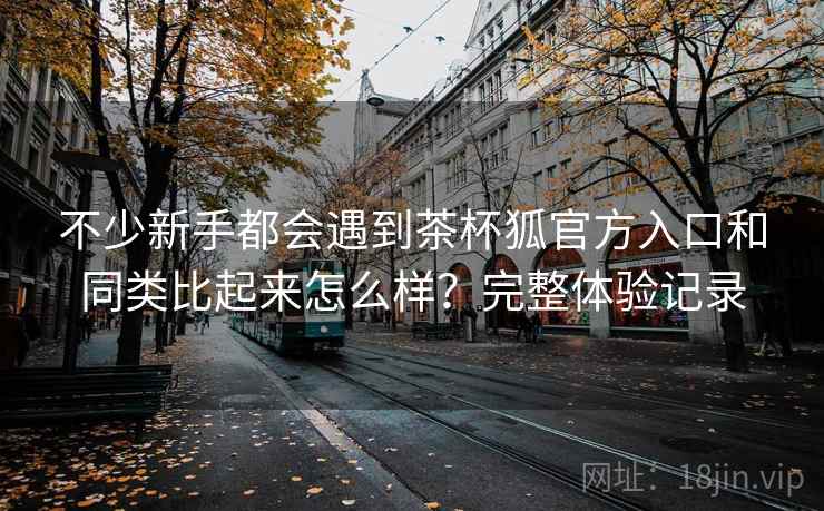 不少新手都会遇到茶杯狐官方入口和同类比起来怎么样?完整体验记录 不少新手都会遇到茶杯狐官方入口和同类比起来怎么样?完整体验记录