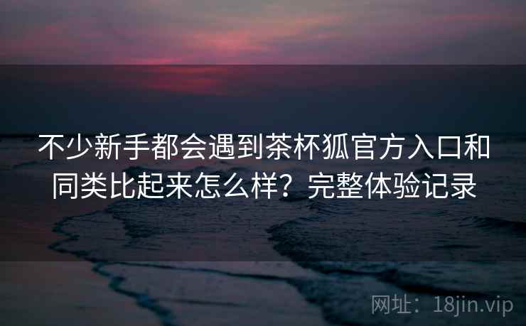 不少新手都会遇到茶杯狐官方入口和同类比起来怎么样?完整体验记录 不少新手都会遇到茶杯狐官方入口和同类比起来怎么样?完整体验记录