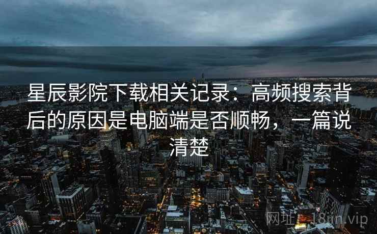 星辰影院下载相关记录:高频搜索背后的原因是电脑端是否顺畅,一篇说清楚 星辰影院下载相关记录:高频搜索背后的原因是电脑端是否顺畅,一篇说清楚