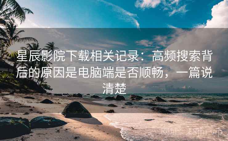 星辰影院下载相关记录:高频搜索背后的原因是电脑端是否顺畅,一篇说清楚 星辰影院下载相关记录:高频搜索背后的原因是电脑端是否顺畅,一篇说清楚