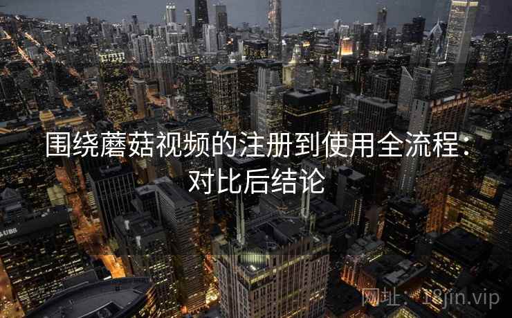 围绕蘑菇视频的注册到使用全流程:对比后结论 围绕蘑菇视频的注册到使用全流程:对比后结论