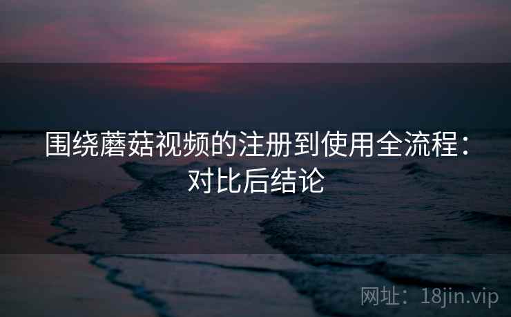 围绕蘑菇视频的注册到使用全流程:对比后结论 围绕蘑菇视频的注册到使用全流程:对比后结论