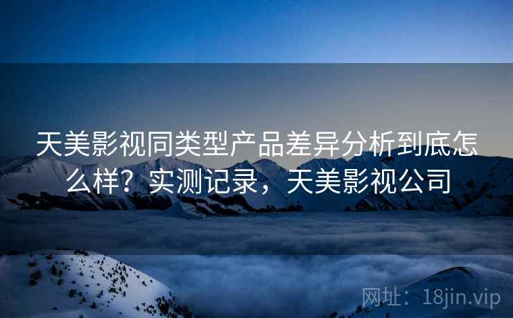 天美影视同类型产品差异分析到底怎么样?实测记录,天美影视公司 天美影视同类型产品差异分析到底怎么样?实测记录,天美影视公司