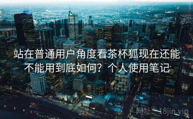 站在普通用户角度看茶杯狐现在还能不能用到底如何?个人使用笔记 站在普通用户角度看茶杯狐现在还能不能用到底如何?个人使用笔记