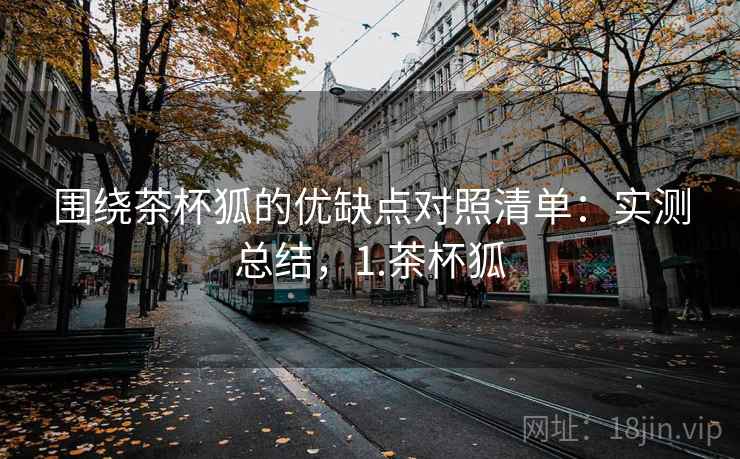 围绕茶杯狐的优缺点对照清单:实测总结,1.茶杯狐 围绕茶杯狐的优缺点对照清单:实测总结,1.茶杯狐