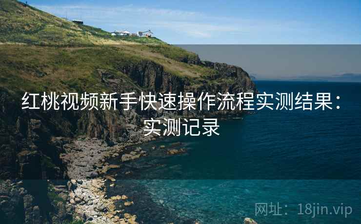 红桃视频新手快速操作流程实测结果:实测记录 红桃视频新手快速操作流程实测结果:实测记录
