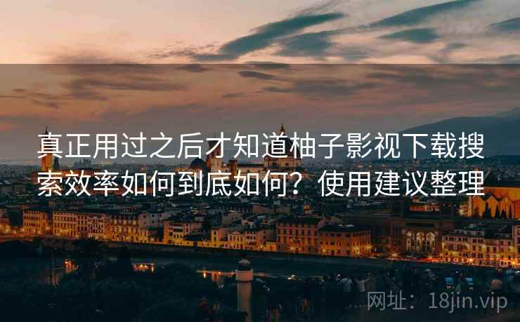 真正用过之后才知道柚子影视下载搜索效率如何到底如何?使用建议整理 真正用过之后才知道柚子影视下载搜索效率如何到底如何?使用建议整理