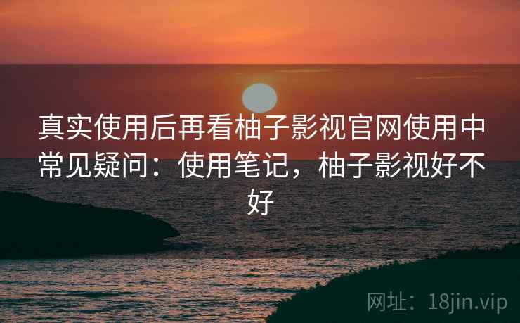 真实使用后再看柚子影视官网使用中常见疑问:使用笔记,柚子影视好不好 真实使用后再看柚子影视官网使用中常见疑问:使用笔记,柚子影视好不好