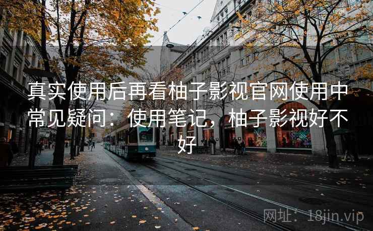 真实使用后再看柚子影视官网使用中常见疑问:使用笔记,柚子影视好不好 真实使用后再看柚子影视官网使用中常见疑问:使用笔记,柚子影视好不好