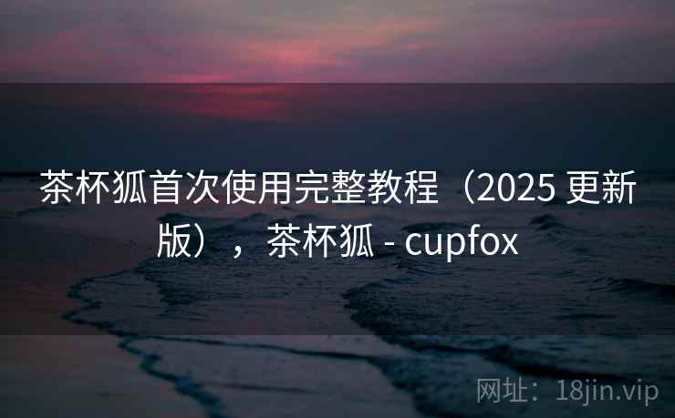 茶杯狐首次使用完整教程(2025 更新版),茶杯狐 - cupfox 茶杯狐首次使用完整教程(2025 更新版),茶杯狐 - cupfox